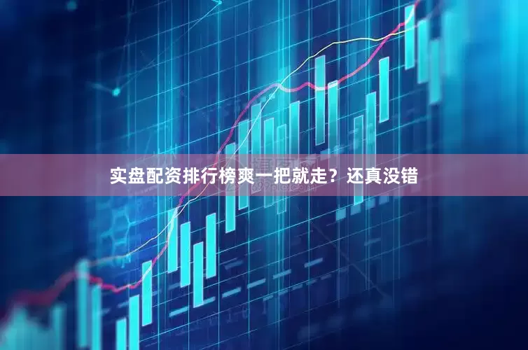 实盘配资排行榜爽一把就走？还真没错
