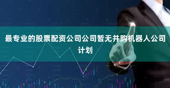 最专业的股票配资公司公司暂无并购机器人公司计划