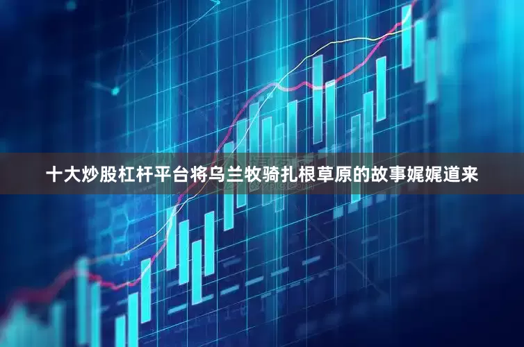 十大炒股杠杆平台将乌兰牧骑扎根草原的故事娓娓道来