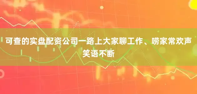 可查的实盘配资公司一路上大家聊工作、唠家常欢声笑语不断