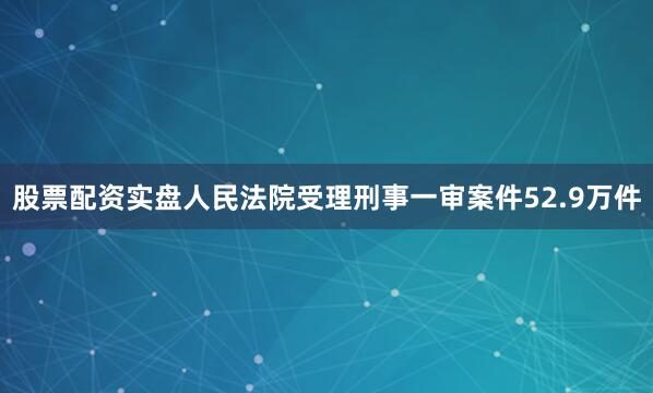 股票配资实盘人民法院受理刑事一审案件52.9万件
