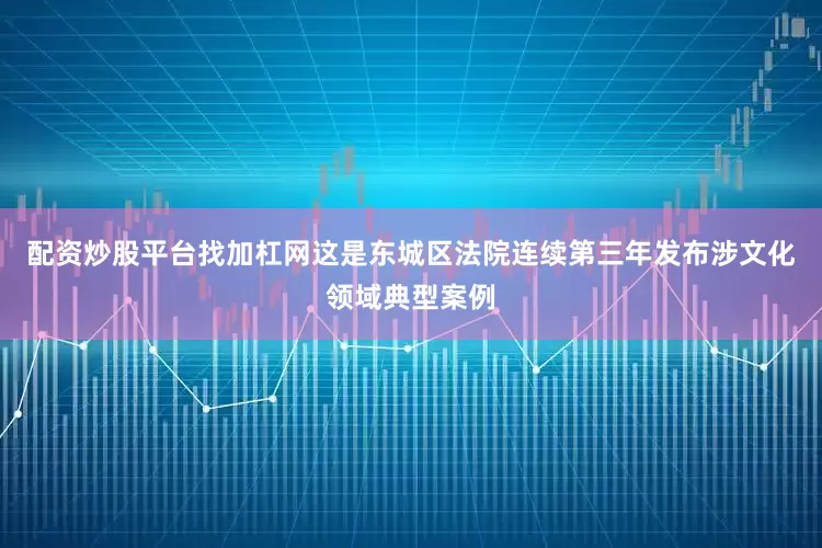 配资炒股平台找加杠网这是东城区法院连续第三年发布涉文化领域典型案例