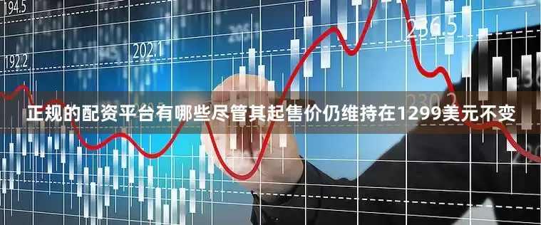 正规的配资平台有哪些尽管其起售价仍维持在1299美元不变