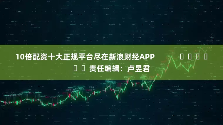 10倍配资十大正规平台尽在新浪财经APP            						责任编辑：卢昱君