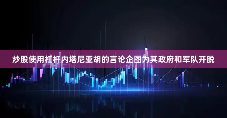 炒股使用杠杆内塔尼亚胡的言论企图为其政府和军队开脱