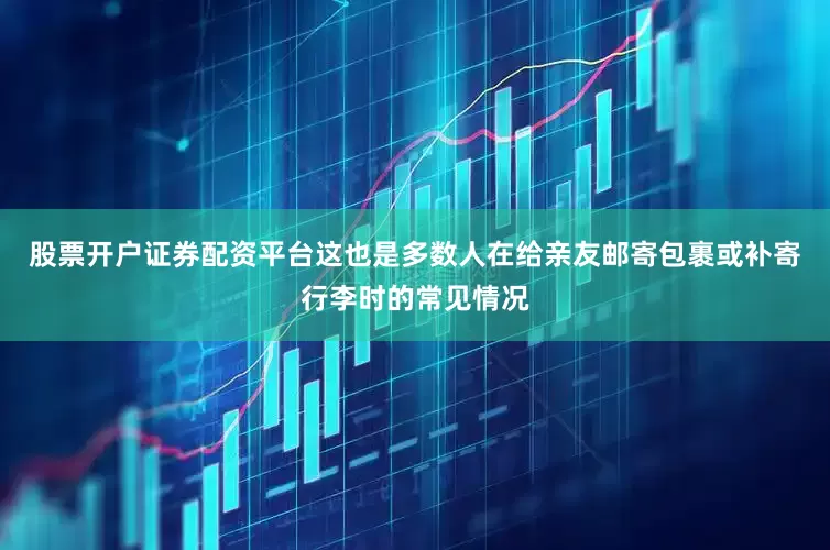股票开户证券配资平台这也是多数人在给亲友邮寄包裹或补寄行李时的常见情况