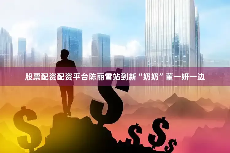 股票配资配资平台陈丽雪站到新“奶奶”董一妍一边