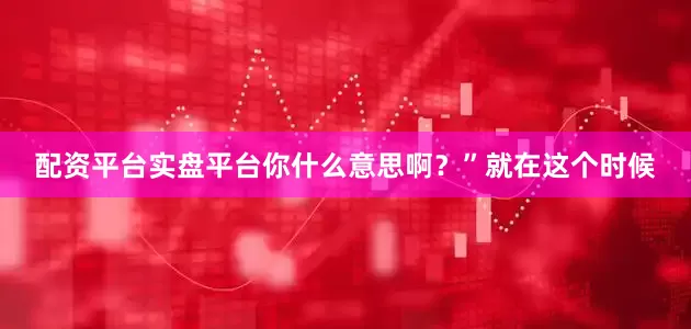 配资平台实盘平台你什么意思啊？”就在这个时候