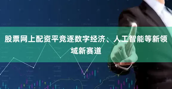 股票网上配资平竞逐数字经济、人工智能等新领域新赛道