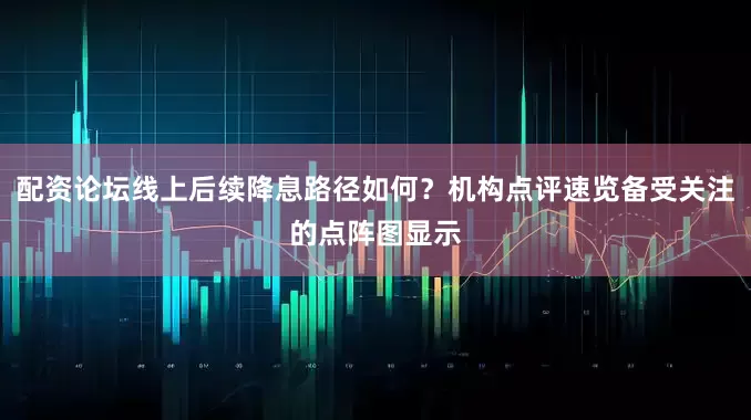 配资论坛线上后续降息路径如何？机构点评速览备受关注的点阵图显示